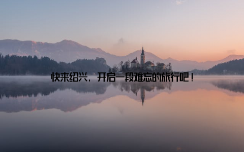 快来绍兴, 开启一段难忘的旅行吧!