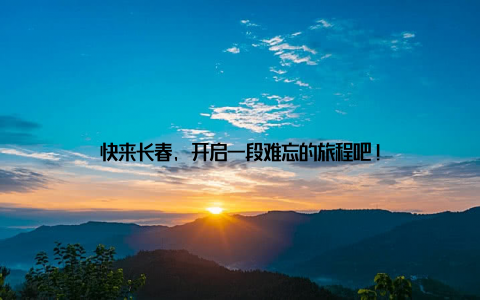 快来长春, 开启一段难忘的旅程吧!