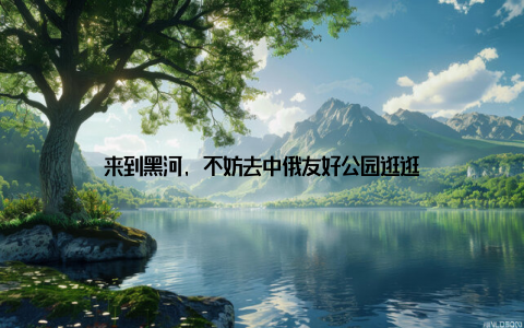 来到黑河, 不妨去中俄友好公园逛逛